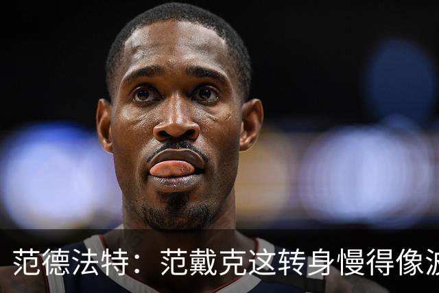 范德法特：范戴克这转身慢得像波音747，这可不是什么好事